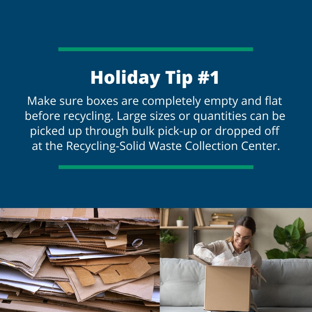 Holiday Tip #1: Make sure boxes are completely empty and flat before recycling. Large sizes or quantities can be picked up through bulk pick-up or dropped off at the Recycling-Solid Waste Collection Center.