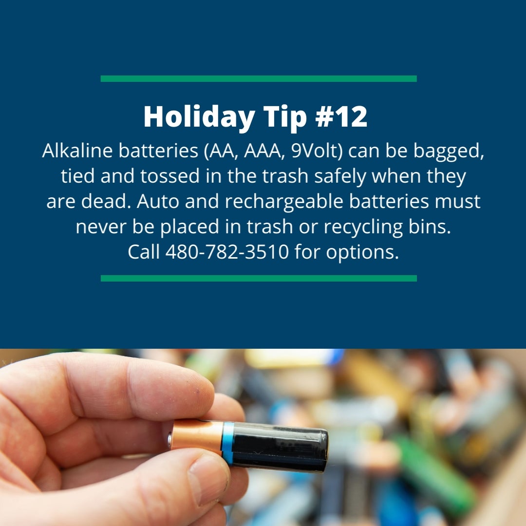 Holiday Tip #12: Alkaline batteries (AA, AAA, 9Volt) can be bagged, tied and tossed in the trash safely when they are dead. Auto and rechargeable batteries must never be placed in trash or recycling bins.
