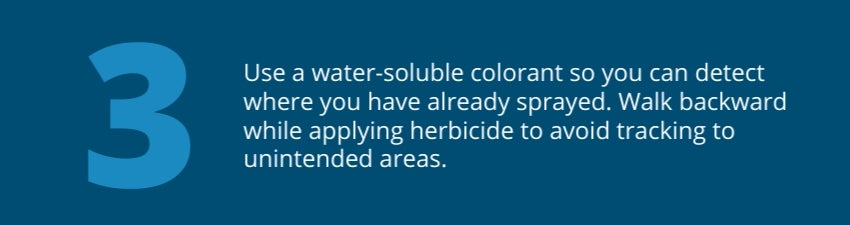 Tip 3: Use a water-soluble colorant so you can detect where you have already sprayed. Walk backward while applying herbicide to avoid tracking to unintended areas. Tip 3: Use a water-soluble colorant so you can detect where you have already sprayed. Walk backward while applying herbicide to avoid tracking to unintended areas.