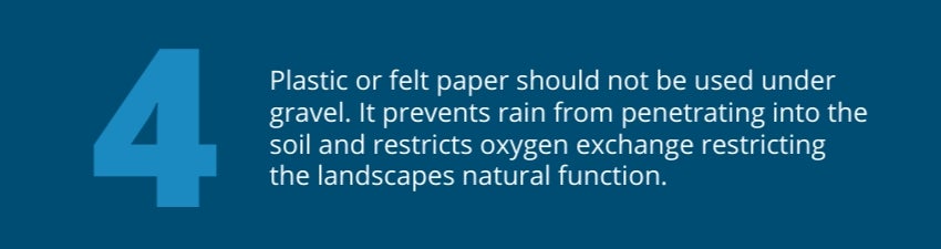 Plastic or felt paper should not be used under gravel. It prevents rain from penetrating into the soil and restricts oxygen exchange restricting the landscapes natural function. Plastic or felt paper should not be used under gravel. It prevents rain from penetrating into the soil and restricts oxygen exchange restricting the landscapes natural function.