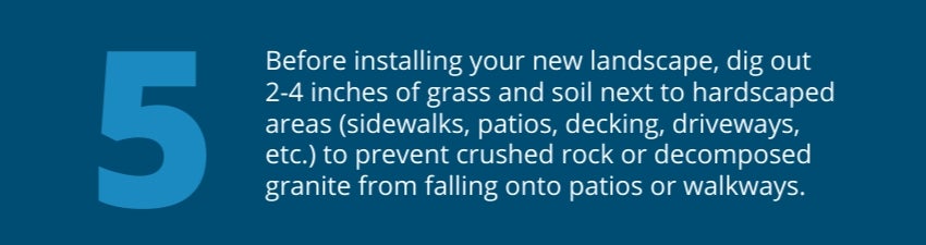 Tip 5: Before installing your new landscape, dig out 2-4 inches of grass and soil next to hardscaped areas (sidewalks, patios, decking, driveways, etc.) to prevent crushed rock or decomposed granite from falling onto patios or walkways. 