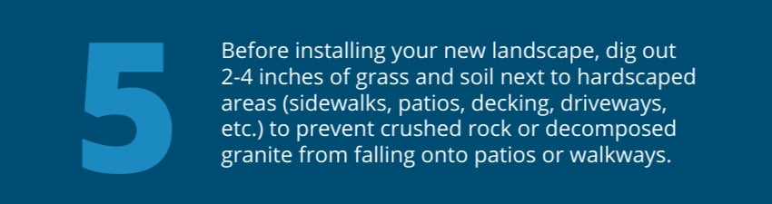 Tip 5: Before installing your new landscape, dig out 2-4 inches of grass and soil next to hardscaped areas (sidewalks, patios, decking, driveways, etc.) to prevent crushed rock or decomposed granite from falling onto patios or walkways. Tip 5: Before installing your new landscape, dig out 2-4 inches of grass and soil next to hardscaped areas (sidewalks, patios, decking, driveways, etc.) to prevent crushed rock or decomposed granite from falling onto patios or walkways.