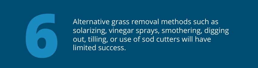 Tip 6: Alternative grass removal methods such as solarizing, vinegar sprays, smothering, digging out, tilling, or use of sod cutters will have limited success. 